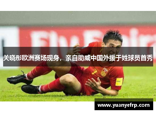 关晓彤欧洲赛场现身，亲自助威中国外援于姓球员首秀