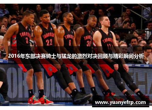 2016年东部决赛骑士与猛龙的激烈对决回顾与精彩瞬间分析