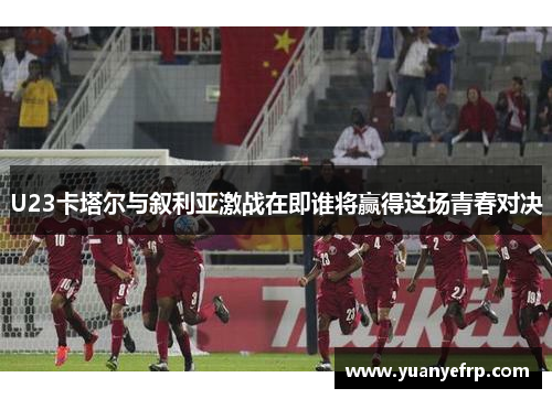 U23卡塔尔与叙利亚激战在即谁将赢得这场青春对决