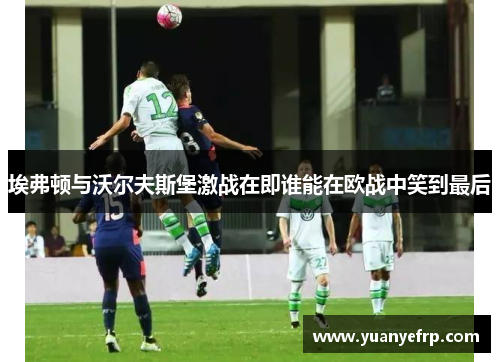 埃弗顿与沃尔夫斯堡激战在即谁能在欧战中笑到最后